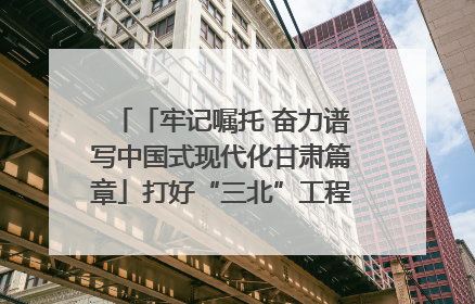 「牢记嘱托 奋力谱写中国式现代化甘肃篇章」打好“三北”工程攻坚战 筑牢国家西部生态安全屏障