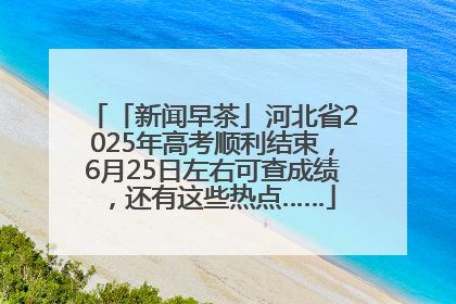 「新闻早茶」河北省2025年高考顺利结束，6月25日左右可查成绩，还有这些热点……
