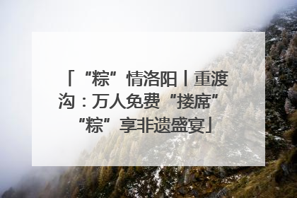“粽”情洛阳丨重渡沟：万人免费“搂席” “粽”享非遗盛宴