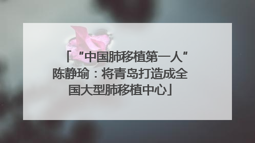 “中国肺移植第一人”陈静瑜：将青岛打造成全国大型肺移植中心