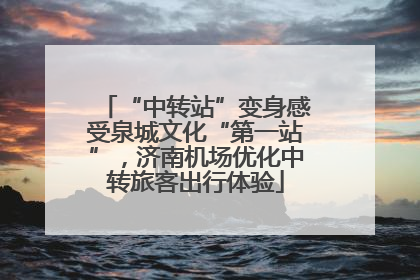 “中转站”变身感受泉城文化“第一站”，济南机场优化中转旅客出行体验