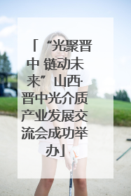 “光聚晋中 链动未来”山西·晋中光介质产业发展交流会成功举办