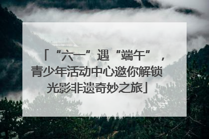 “六一”遇“端午”，青少年活动中心邀你解锁光影非遗奇妙之旅