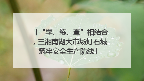 “学、练、查”相结合，三湘南湖大市场灯石城筑牢安全生产防线