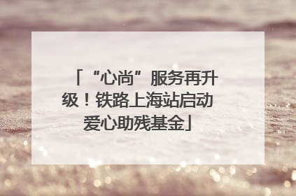 “心尚”服务再升级！铁路上海站启动爱心助残基金