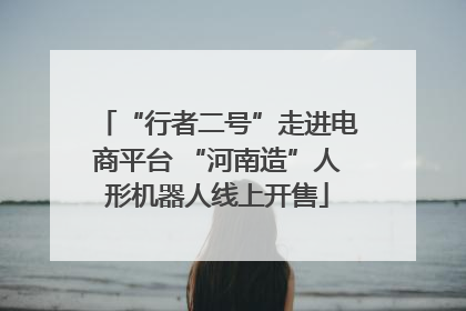 “行者二号”走进电商平台 “河南造”人形机器人线上开售