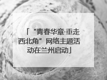 “青春华章·重走西北角”网络主题活动在兰州启动