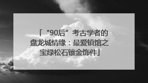 “90后”考古学者的盘龙城情缘：最爱镇馆之宝绿松石镶金饰件
