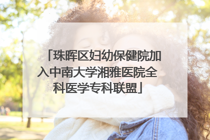 珠晖区妇幼保健院加入中南大学湘雅医院全科医学专科联盟