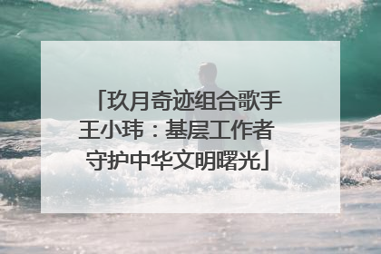 玖月奇迹组合歌手王小玮：基层工作者守护中华文明曙光