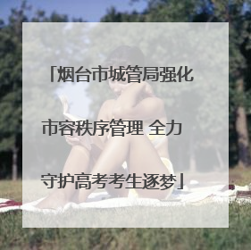 烟台市城管局强化市容秩序管理 全力守护高考考生逐梦