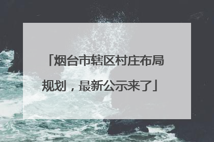 烟台市辖区村庄布局规划，最新公示来了