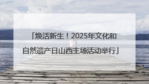 焕活新生！2025年文化和自然遗产日山西主场活动举行