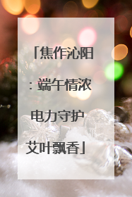 焦作沁阳：端午情浓 电力守护艾叶飘香