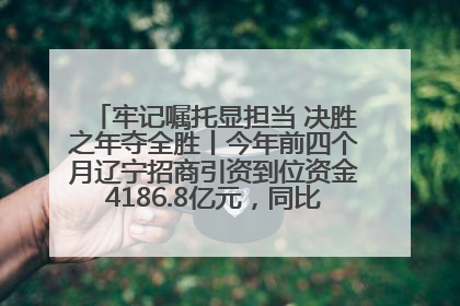 牢记嘱托显担当 决胜之年夺全胜丨今年前四个月辽宁招商引资到位资金4186.8亿元，同比增长17.4%