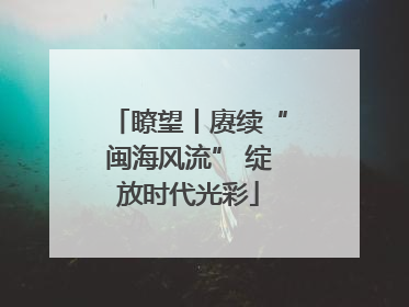 瞭望丨赓续“闽海风流” 绽放时代光彩