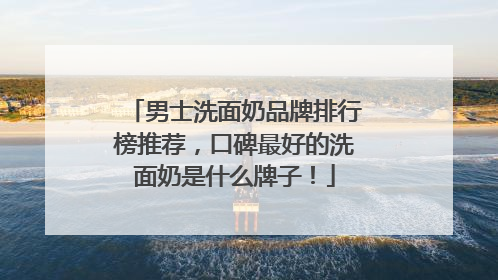 男士洗面奶品牌排行榜推荐，口碑最好的洗面奶是什么牌子！