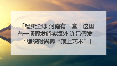 畅卖全球 河南有一套丨这里有一顶假发俏卖海外 许昌假发：编织时尚界“顶上艺术”
