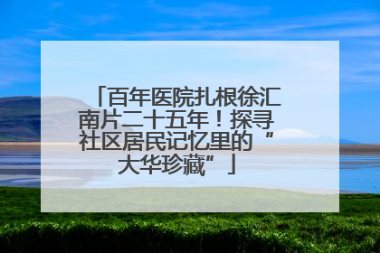百年医院扎根徐汇南片二十五年！探寻社区居民记忆里的“大华珍藏”