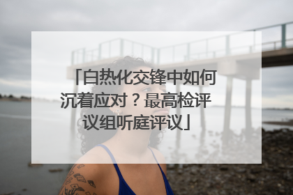 白热化交锋中如何沉着应对？最高检评议组听庭评议
