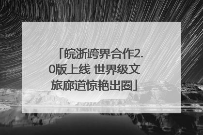 皖浙跨界合作2.0版上线 世界级文旅廊道惊艳出圈