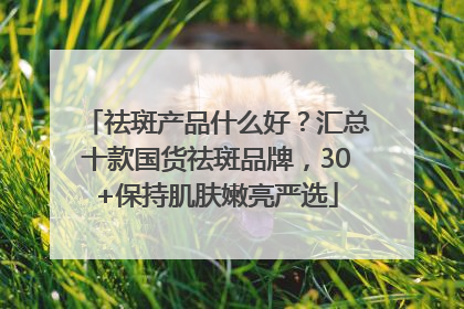 祛斑产品什么好？汇总十款国货祛斑品牌，30+保持肌肤嫩亮严选