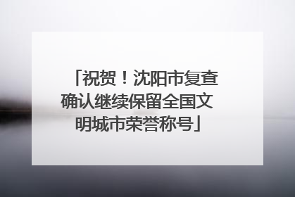 祝贺！沈阳市复查确认继续保留全国文明城市荣誉称号