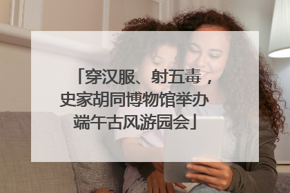 穿汉服、射五毒，史家胡同博物馆举办端午古风游园会