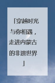 穿越时光与你相遇，走进内蒙古的非遗世界