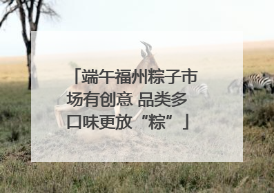 端午福州粽子市场有创意 品类多口味更放“粽”