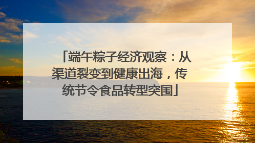 端午粽子经济观察：从渠道裂变到健康出海，传统节令食品转型突围