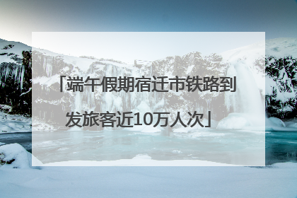 端午假期宿迁市铁路到发旅客近10万人次