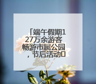 端午假期127万余游客畅游市属公园，节后活动﻿亮点多