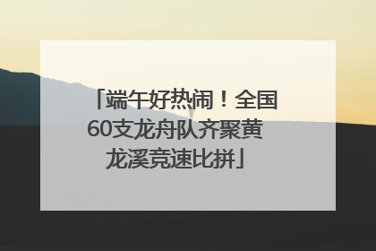 端午好热闹！全国60支龙舟队齐聚黄龙溪竞速比拼
