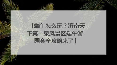 端午怎么玩？济南天下第一泉风景区端午游园会全攻略来了