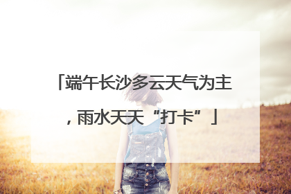 端午长沙多云天气为主，雨水天天“打卡”