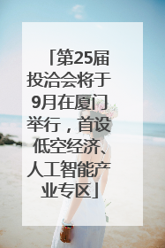 第25届投洽会将于9月在厦门举行，首设低空经济、人工智能产业专区
