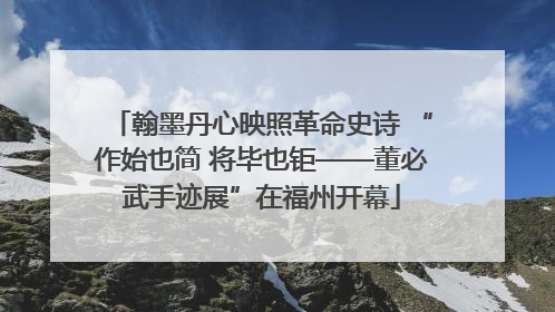 翰墨丹心映照革命史诗 “作始也简 将毕也钜——董必武手迹展”在福州开幕
