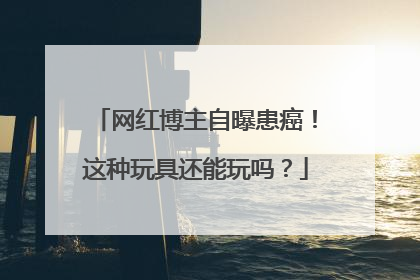 网红博主自曝患癌！这种玩具还能玩吗？
