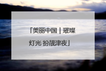 美丽中国｜璀璨灯光 扮靓津夜