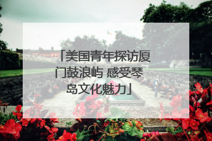 美国青年探访厦门鼓浪屿 感受琴岛文化魅力