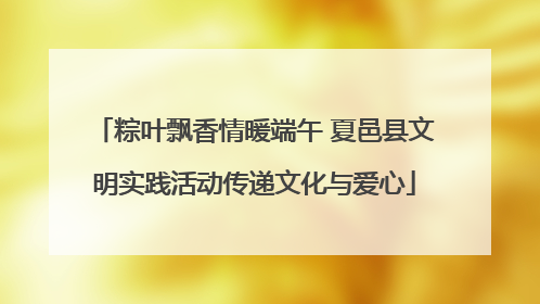 粽叶飘香情暖端午 夏邑县文明实践活动传递文化与爱心