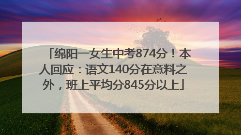 绵阳一女生中考874分！本人回应：语文140分在意料之外，班上平均分845分以上