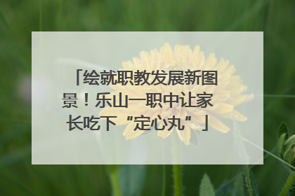 绘就职教发展新图景！乐山一职中让家长吃下“定心丸”