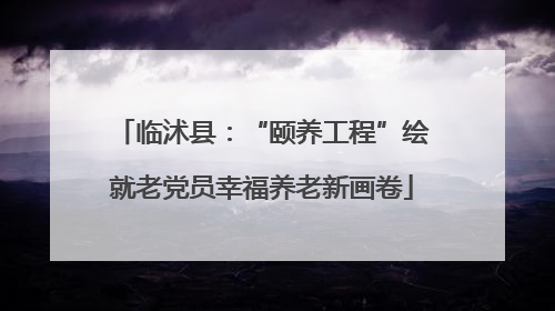 临沭县：“颐养工程”绘就老党员幸福养老新画卷