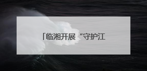 临湘开展“守护江豚的微笑·清江清湖”志愿服务活动