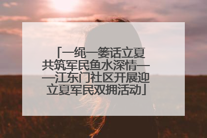 一绳一篓话立夏 共筑军民鱼水深情——江东门社区开展迎立夏军民双拥活动