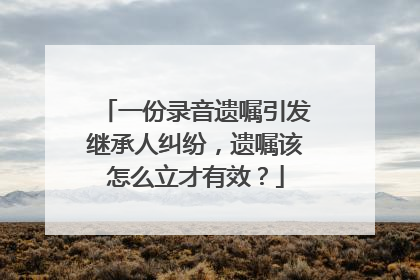 一份录音遗嘱引发继承人纠纷，遗嘱该怎么立才有效？