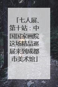 七人展、第十站：中国国家画院这场精品巡展来到成都市美术馆