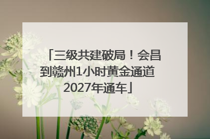 三级共建破局！会昌到赣州1小时黄金通道2027年通车